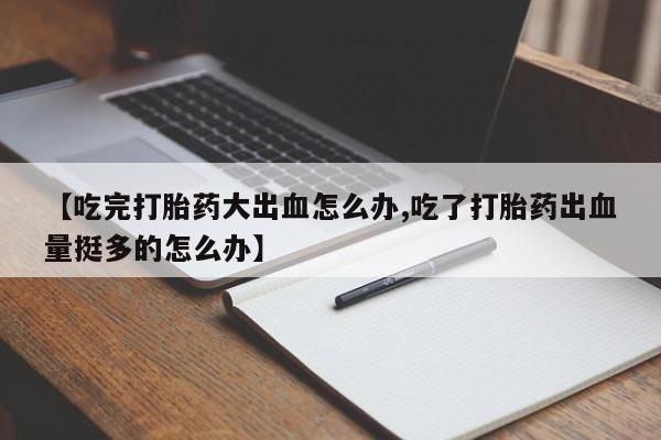 正品打胎药在线购买微信【吃完打胎药大出血怎么办,吃了打胎药出血量挺多的怎么办】