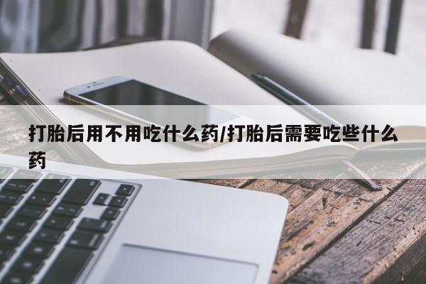 正品打胎药在线购买微信打胎后用不用吃什么药/打胎后需要吃些什么药