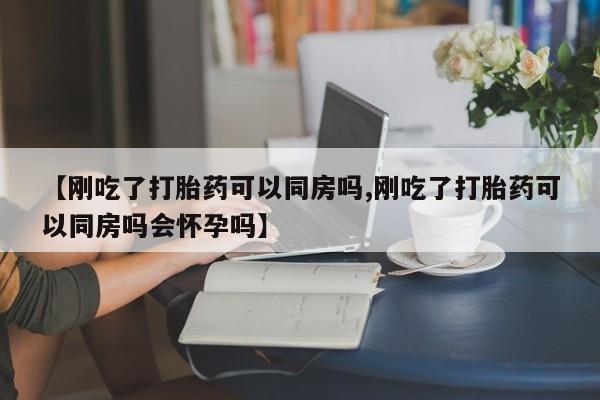 正品打胎药在线购买微信【刚吃了打胎药可以同房吗,刚吃了打胎药可以同房吗会怀孕吗】