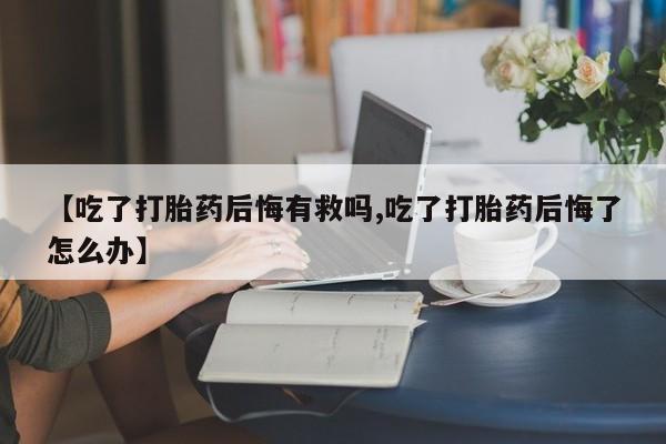 正品打胎药在线购买微信【吃了打胎药后悔有救吗,吃了打胎药后悔了怎么办】