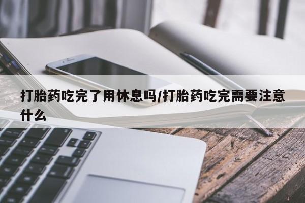 正品打胎药在线购买微信打胎药吃完了用休息吗/打胎药吃完需要注意什么