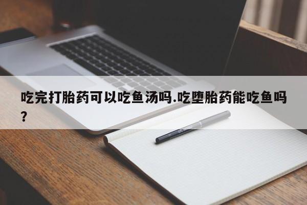 正品打胎药在线购买微信吃完打胎药可以吃鱼汤吗.吃堕胎药能吃鱼吗？