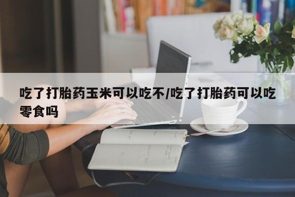 正品打胎药在线购买微信吃了打胎药玉米可以吃不/吃了打胎药可以吃零食吗