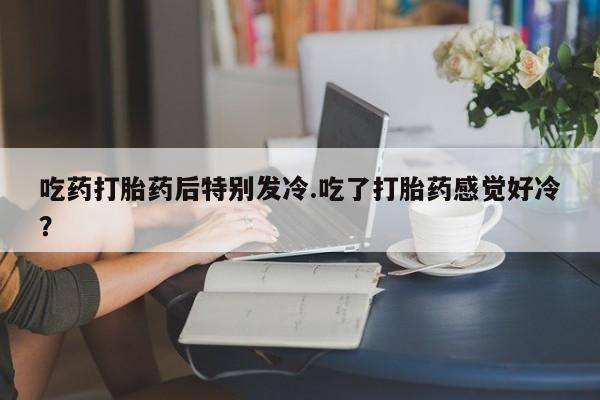 正品打胎药在线购买微信吃药打胎药后特别发冷.吃了打胎药感觉好冷？