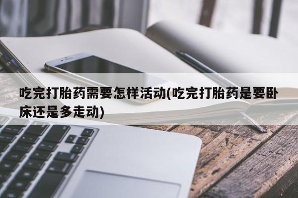 正品打胎药在线购买微信吃完打胎药需要怎样活动(吃完打胎药是要卧床还是多走动)