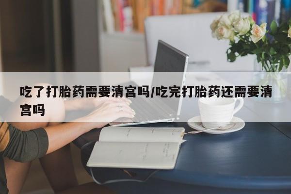 正品打胎药在线购买微信吃了打胎药需要清宫吗/吃完打胎药还需要清宫吗