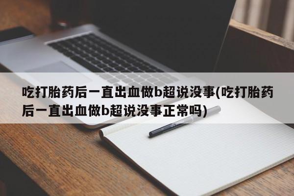 正品打胎药在线购买微信吃打胎药后一直出血做b超说没事(吃打胎药后一直出血做b超说没事正常吗)