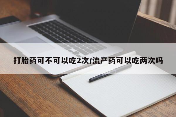 正品打胎药在线购买微信打胎药可不可以吃2次/流产药可以吃两次吗