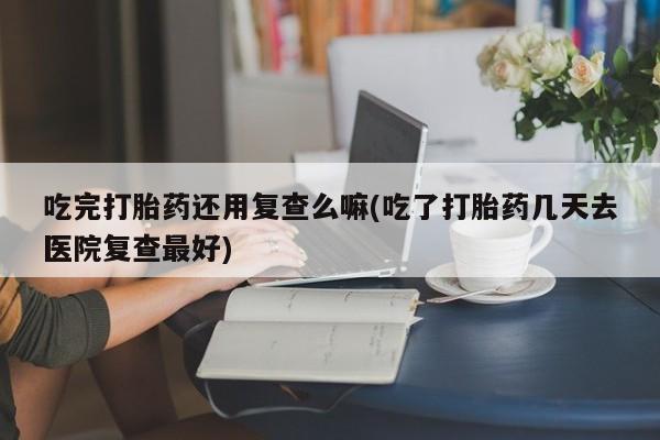 正品打胎药在线购买微信吃完打胎药还用复查么嘛(吃了打胎药几天去医院复查最好)