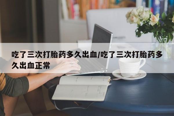 正品打胎药在线购买微信吃了三次打胎药多久出血/吃了三次打胎药多久出血正常